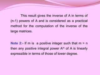 This result gives the inverse of A in terms of
(n-1) powers of A and is considered as a practical
method for the computation of the inverse of the
large matrices.
Note 2:- If m is a positive integer such that m > n
then any positive integral power Am of A is linearly
expressible in terms of those of lower degree.
 