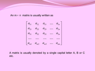 An m n matrix is usually written as
A matrix is usually denoted by a single capital letter A, B or C
etc.
11 12 13 1
21 22 23 2
31 32 33 3
1 2 3
....
....
....
.... .... .... .... ....
....
n
n
n
m m m mn
a a a a
a a a a
a a a a
a a a a
 
 
 
 
 
 
 
 

 