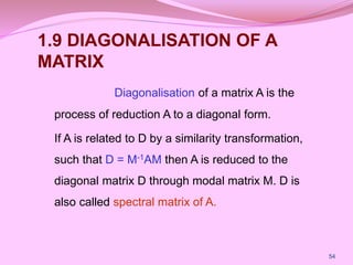 1.9 DIAGONALISATION OF A
MATRIX
Diagonalisation of a matrix A is the
process of reduction A to a diagonal form.
If A is related to D by a similarity transformation,
such that D = M-1AM then A is reduced to the
diagonal matrix D through modal matrix M. D is
also called spectral matrix of A.
54
 