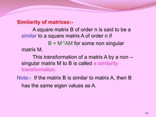 Similarity of matrices:-
A square matrix B of order n is said to be a
similar to a square matrix A of order n if
B = M-1AM for some non singular
matrix M.
This transformation of a matrix A by a non –
singular matrix M to B is called a similarity
transformation.
Note:- If the matrix B is similar to matrix A, then B
has the same eigen values as A.
56
 