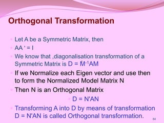 Orthogonal Transformation
 Let A be a Symmetric Matrix, then
 AA ʹ = I
 We know that ,diagonalisation transformation of a
Symmetric Matrix is D = M-1AM
 If we Normalize each Eigen vector and use then
to form the Normalized Model Matrix N
 Then N is an Orthogonal Matrix
 D = NʹAN
 Transforming A into D by means of transformation
D = NʹAN is called Orthogonal transformation. 64
I
I
I
I
 