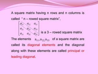 A square matrix having n rows and n columns is
called “ n – rowed square matrix”,
is a 3 – rowed square matrix
The elements of a square matrix are
called its diagonal elements and the diagonal
along with these elements are called principal or
leading diagonal.
11 12 13
21 22 23
31 32 33
a a a
a a a
a a a
 
 
 
 
 
33
,
22
11 a
a
,
a
 