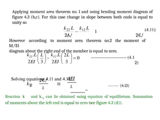 2€/
12
L
4EI
Applying moment area theorem no. 1 and using bending moment diagram of
figure 4.3 (b,c). For this case change in slope between both ends is equal to
unity so
(4.11)
2A/ 2€/
However according to moment area theorem no.2 the moment of
M/El
diagram about the right end of the member is equal to zero.
2)
Solving equations 4.11 and 4.12
22
L
""""""""""
""
---------- (4.13)
Reaction k and k,2 can lie ohtained using equation ol' equilibrium. Summation
of moments about the left end is equal to zero tsee figure 4.3 (d)).
 
