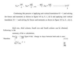 , k32'
‘
6EI
2 2 17
)
Continuing this process of applying unit vertical translation 63 = 1 and solving
for forces and moments as shown in figure 4.4 (a, b, c, & I) and applying unit vertical
translation 34 = 1 and solving for forces and moments as shown in figure 4.5 (a, b, c & d),
third row., third column, fourth row and fourth column can be obtained.
Following is the
summary of the se calculations.
For 5s — I (see figure 4.4a) . change in slop e between both ends is zero.
Therefore
’]3 - ’13
=
2f/ 2 1
(418)
(4
19)
 