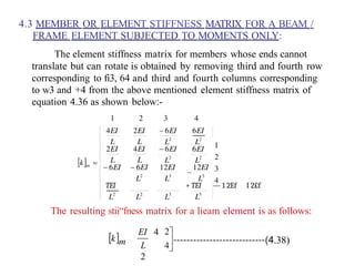 4.3 MEMBER OR ELEMENT STIFFNESS MATRIX FOR A BEAM /
FRAME ELEMENT SUBJECTED TO MOMENTS ONLY:
The element stiffness matrix for members whose ends cannot
translate but can rotate is obtained by removing third and fourth row
corresponding to fi3, 64 and third and fourth columns corresponding
to w3 and +4 from the above mentioned element stiffness matrix of
equation 4.36 as shown below:-
TEI + TEI — 1 2Ef I 2£f
The resulting stii“fness matrix for a lieam element is as follows:
EI 4
L
2
.38)
 