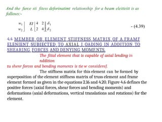 And the furce sti fitess deforinatimt relationship for a beam eleitteitt is as
follows:-
- (4.39)
4.4 MEMBER OR ELEMENT STIFFNESS MATRIX OF A FRAMF
ELENIENT SUBJECTED TO AXIAL I OADING IN ADDITION TO
SHEARING FORCES AND DENYING MOMF.NTS.
The fiiial element that is capable of axial lending in
nddition
tu shenr forces and bending moments is tie w considereJ.
The stiffness matrix for this element can be formed by
superposition of the element stiffness matrix of truss element and frame
element formed as given in the equations 2.16 and 4.20. Figure 4.6 defines the
positive forces (axial forces, shear forces and bending moments) and
deformations (axial deformations, vertical translations and rotations) for the
element.
 
