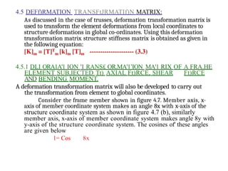 4.5 DEFf)RMATION TRANSFtJRMATIf)N MATRIX:
As discussed in the case of trusses, deformation transformation matrix is
used to transform the element deformations from local coordinates to
structure deformations in global co-ordinates. Using this deformation
transformation matrix structure stiffness matrix is obtained as given in
the following equation:
4.5.1 DLI ORA1A'1 ION '1 RANS£ OR.MA'1’ION MA'1 RIX OF A FRA.HE
ELEMENT SUB,IECTED Tt) AXIAL Ft)RCE, SHEAR Ft)RCE
AND BENDING MOMENT.
A deformation transformation matrix will also be developed to carry out
the transformation from element to global coordinates.
Consider the frame member shown in figure 4.7. Member axis, x-
axis of member coordinate system makes an angle 8x with x-axis of the
structure coordinate system as shown in figure 4.7 (b), similarly
member axis, x-axis of member coordinate system makes angle 8y with
y-axis of the structure coordinate system. The cosines of' these angles
are given below
1= Cos 8x
 