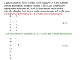 A gain consider the frame member shown in figure 4.7, d and d2 are the
element deformations (rotation) whereas D and A2 are the structure
deformations (rotations). As Z-axes for both element and strucmre
coincides, therefore both element and strucmre rotations will be the same
when structure deformation At = 1, then the element deformation
d, l
’2
#,
'
= 0
‘4 0
(4.43)
and when structure deformation A2 = 1, then the element deformations
6 =
0
d l
‹f3
0
d4
0
(4.44)
 
