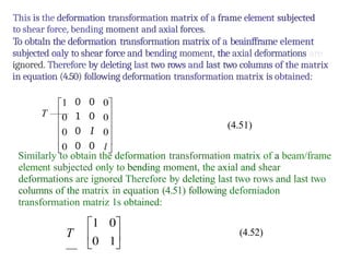 0 0
1 0
0 I
0 0
This is the deformation transformation matrix of a frame element subjected
to shear force, bending moment and axial forces.
To obtaln the deformation transformation matrix of a beainfframe element
subjected oaly to shear force and bending moment, the axial deformations are
ignored. Therefore by deleting last two rows and last two columns of the matrix
in equation (4.50) following deformation transformation matrix is obtained:
T ——
(4.51)
Similarly to obtain the deformation transformation matrix of a beam/frame
element subjected only to bending moment, the axial and shear
deformations are ignored Therefore by deleting last two rows and last two
columns of the matrix in equation (4.51) following deforniadon
transformation matriz 1s obtained:
T
—
(4.52)
 