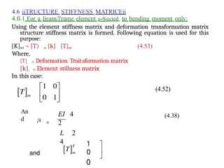 4.6 iiTRUCTURE STIFFNESS MATRICEii
4.fi.1 For a lieam/l'rame element s«$iected to bending moment onlv:
Using the element stiffness matrix and deformation transformation matrix
structure stiffness matrix is formed. Following equation is used for this
purpose:
[K]„, = [T) „ [k] [T]„,
Where,
[T]. = Deformation Trait.sformation matrix
[k]. = Element stillness matrix
In this case:
An
d [k n
EI 4
2
L 2
4 1
0
0
(4.53)
(4.52)
(4.38)
 