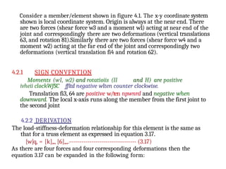 Consider a member/element shown in figure 4.1. The x-y coordinate system
shown is local coordinate system. Origin is always at the near end. There
are two forces (shear force w3 and a moment w1) acting at near end of the
joint and correspondingly there are two deformations (vertical translations
63, and rotation 81).Similarly there are two forces (shear force w4 and a
moment w2) acting at the far end of the joint and correspondingly two
deformations (vertical translation fi4 and rotation 62).
4.2.1 SIGN CONVFNTION
Moments (wI, w2) and rotatioiis (II and H) are positive
ivheii clockWfSC ffltd negative wlten counter clockwise.
Translation fi3, 64 are positive w/ten npwnrd and negative when
downward. The local x-axis runs along the member from the first joint to
the second joint
4.2.2 DERIVATION
The load-stiffness-deformation relationship for this element is the same as
that for a truss element as expressed in equation 3.17.
[w]q, = [k]„, [6]„,.--------------------------------- (3.17)
As there are four forces and four corresponding deformations then the
equation 3.17 can be expanded in the following form:
 