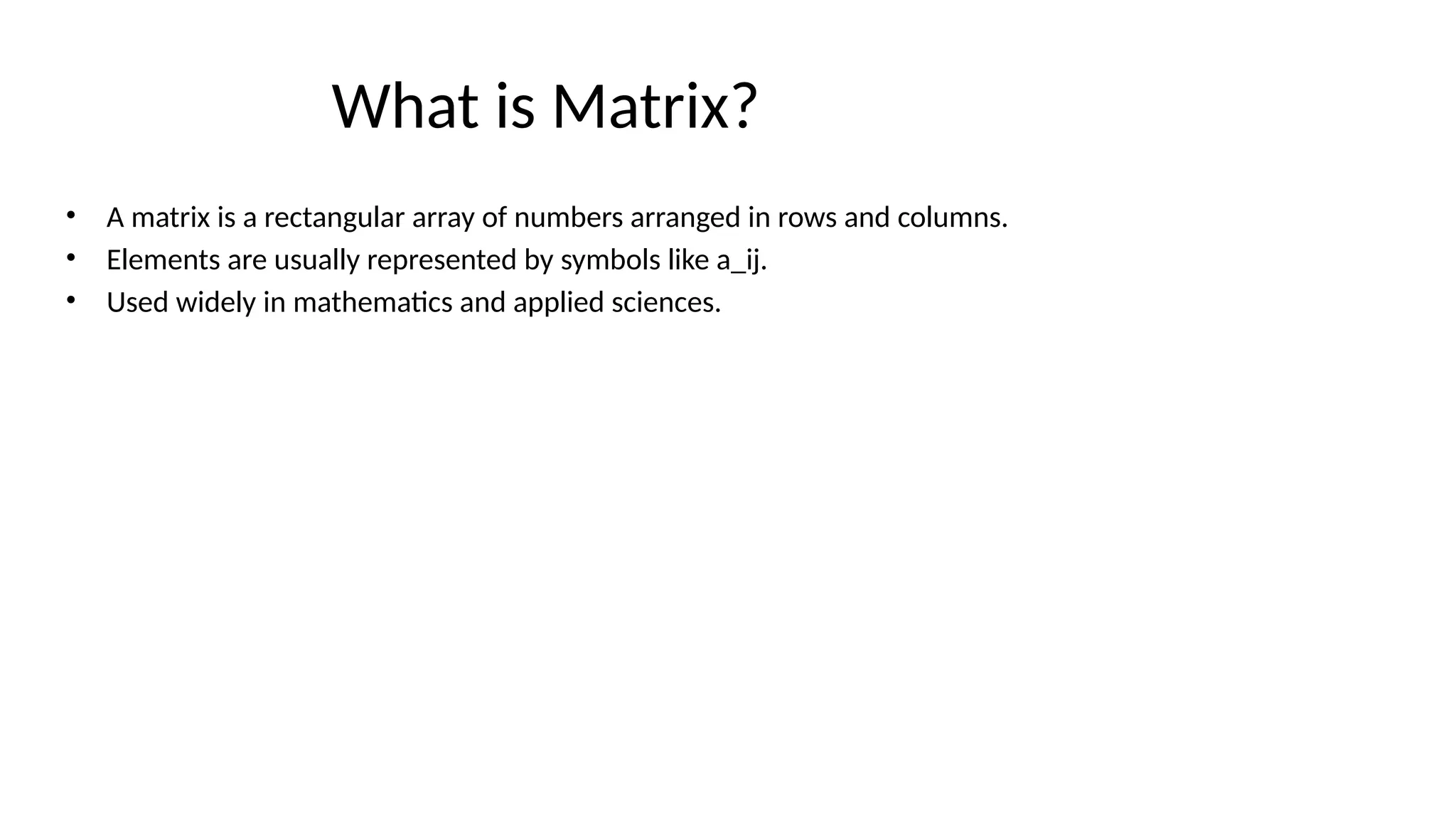 What is Matrix?
• A matrix is a rectangular array of numbers arranged in rows and columns.
• Elements are usually represented by symbols like a_ij.
• Used widely in mathematics and applied sciences.
 