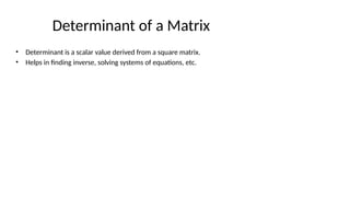 Determinant of a Matrix
• Determinant is a scalar value derived from a square matrix.
• Helps in finding inverse, solving systems of equations, etc.
 