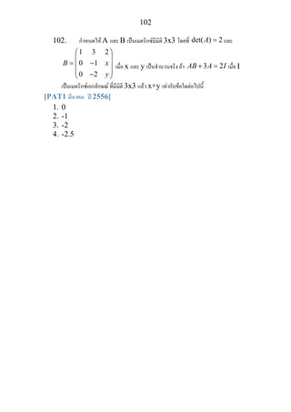 102
102. กําหนดให A และ B เปนเมตริกซมีมิติ 3x3 โดยที่ det( ) 2A = และ
1 3 2
0 1
0 2
B x
y
⎛ ⎞
⎜ ⎟
= −⎜ ⎟
⎜ ⎟−⎝ ⎠
เมื่อ x และ y เปนจํานวนจริง ถา 3 2AB A I+ = เมื่อ I
เปนเมตริกซเอกลักษณ ที่มีมิติ 3x3 แลว x+y เทากับขอใดตอไปนี้
[PAT1 มีนาคม ป 2556]
1. 0
2. -1
3. -2
4. -2.5
 