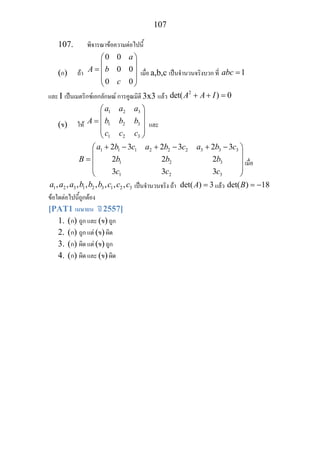 107
107. พิจารณาขอความตอไปนี้
(ก) ถา
0 0
0 0
0 0
a
A b
c
⎛ ⎞
⎜ ⎟
= ⎜ ⎟
⎜ ⎟
⎝ ⎠
เมื่อ a,b,c เปนจํานวนจริงบวก ที่ 1abc =
และ I เปนเมตริกซเอกลักษณ การคูณมิติ 3x3 แลว
2
det( ) 0A A I+ + =
(ข) ให
1 2 3
1 2 3
1 2 3
a a a
A b b b
c c c
⎛ ⎞
⎜ ⎟
= ⎜ ⎟
⎜ ⎟
⎝ ⎠
และ
1 1 1 2 2 2 3 3 3
1 2 3
1 2 3
2 3 2 3 2 3
2 2 2
3 3 3
a b c a b c a b c
B b b b
c c c
+ − + − + −⎛ ⎞
⎜ ⎟
= ⎜ ⎟
⎜ ⎟
⎝ ⎠
เมื่อ
1 2 3 1 2 3 1 2 3, , , , , , , ,a a a b b b c c c เปนจํานวนจริง ถา det( ) 3A = แลว det( ) 18B = −
ขอใดตอไปนี้ถูกตอง
[PAT1 เมษายน ป 2557]
1. (ก) ถูก และ (ข) ถูก
2. (ก) ถูก แต (ข) ผิด
3. (ก) ผิด แต (ข) ถูก
4. (ก) ผิด และ (ข) ผิด
 