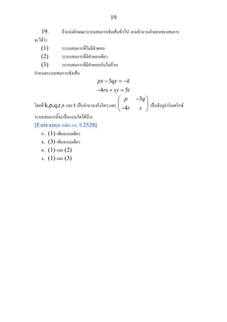 19
19. ถาแบงลักษณะระบบสมการเชิงเสนทั่วไป ตามจํานวนคําตอบของสมการ
จะไดวา
(1) ระบบสมการที่ไมมีคําตอบ
(2) ระบบสมการที่มีคําตอบเดียว
(3) ระบบสมการที่มีคําตอบนับไมถวน
กําหนดระบบสมการเชิงเสน
3
4 5
px qy k
rx sy t
− = −
− + =
โดยที่ k,p,q,r,s และ t เปนจํานวนจริงใดๆ และ
3
4
p q
r s
−⎛ ⎞
⎜ ⎟
−⎝ ⎠
เปนซิงกูลารเมตริกซ
ระบบสมการนี้จะเปนแบบใดไดบาง
[Entrance คณิต กข. ป 2528]
ก. (1) เพียงแบบเดียว
ข. (3) เพียงแบบเดียว
ค. (1) และ (2)
ง. (1) และ (3)
 