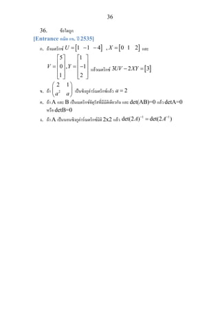 36
36. ขอใดถูก
[Entrance คณิต กข. ป 2535]
ก. ถาเมตริกซ [ ] [ ]1 1 4 , 1U X= − − = 0 2 และ
5 1
0 , 1
1 2
V Y
⎡ ⎤ ⎡ ⎤
⎢ ⎥ ⎢ ⎥= = −⎢ ⎥ ⎢ ⎥
⎢ ⎥ ⎢ ⎥⎣ ⎦ ⎣ ⎦
แลวเมตริกซ [ ]3 2 3UV XY− =
ข. ถา 2
2 1
a a
⎛ ⎞
⎜ ⎟
⎝ ⎠
เปนซิงกูลารเมตริกซแลว 2a =
ค. ถา A และ B เปนเมตริกซจัตุรัสที่มีมิติเดียวกัน และ det(AB)=0 แลว detA=0
หรือ detB=0
ง. ถา A เปนนอนซิงกูลารเมตริกซมิติ 2x2 แลว
1 1
det(2 ) det(2 )A A− −
=
 
