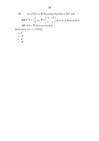 39
39. กําหนดให A และ B เปนนอนซิงกูลารเมตริกซขนาด 2x2 โดยที่
1 1
det( )
2
A−
= − และ
1 2
B
x y
− −⎛ ⎞
= ⎜ ⎟
⎝ ⎠
เมื่อ x และ y เปนจํานวนจริง ถา
3 2AB A I+ = แลว x+y เทากับขอใด
[Entrance คณิต กข. ป 2536]
ก. 2
ข. -2
ค. 4
ง. -4
 