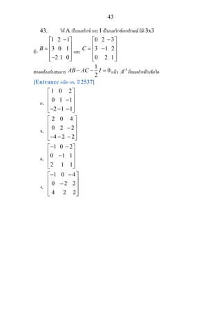 43
43. ให A เปนเมตริกซ และ I เปนเมตริกซเอกลักษณ มิติ 3x3
ถา
1 2 1
3 0 1B
−⎡ ⎤
⎢ ⎥= ⎢ ⎥
⎢ ⎥−2 1 0⎣ ⎦
และ
0 2 3
3 1C
−⎡ ⎤
⎢ ⎥= − 2⎢ ⎥
⎢ ⎥0 2 1⎣ ⎦
สอดคลองกับสมการ
1
0
2
AB AC I− − = แลว 1
A−
คือเมตริกซในขอใด
[Entrance คณิต กข. ป 2537]
ก.
1 0 2
0 1
⎡ ⎤
⎢ ⎥−1⎢ ⎥
⎢ ⎥−2 −1 −1⎣ ⎦
ข.
2 0 4
0 2
⎡ ⎤
⎢ ⎥− 2⎢ ⎥
⎢ ⎥−4 − 2 − 2⎣ ⎦
ค.
1 0 2
0 1
− −⎡ ⎤
⎢ ⎥− 1⎢ ⎥
⎢ ⎥2 1 1⎣ ⎦
ง.
1 0 4
0 2
− −⎡ ⎤
⎢ ⎥− 2⎢ ⎥
⎢ ⎥4 2 2⎣ ⎦
 