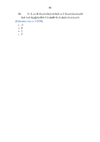 46
46. ให A และ B เปนเมตริกซจัตุรัส มิติ 4x4 และ I เปนเมตริกซเอกลักษณมิติ
4x4 โดยที่ A(adjA)-BA=I ถา detB=0 แลว detA มีคาเทากับเทาใด
[Entrance คณิต กข. ป 2538]
ก. -1
ข. 0
ค. 1
ง. 2
 