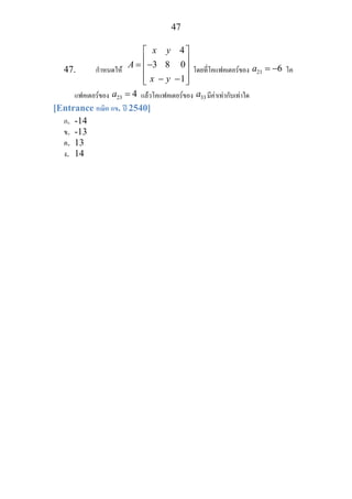 47
47. กําหนดให
4
3 8 0
x y
A
x y
⎡ ⎤
⎢ ⎥= −⎢ ⎥
⎢ ⎥− −1⎣ ⎦
โดยที่โคแฟคเตอรของ 21 6a = − โค
แฟคเตอรของ 23 4a = แลวโคแฟคเตอรของ 33a มีคาเทากับเทาใด
[Entrance คณิต กข. ป 2540]
ก. -14
ข. -13
ค. 13
ง. 14
 