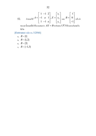 52
52. กําหนดให
1
2
3
1
1 ,
1 1
x
A a X x
a x
−1 2 ⎡ ⎤⎡ ⎤
⎢ ⎥⎢ ⎥= −1 = ⎢ ⎥⎢ ⎥
⎢ ⎥⎢ ⎥−⎣ ⎦ ⎣ ⎦
และ
1
0
1
B
⎡ ⎤
⎢ ⎥= ⎢ ⎥
⎢ ⎥−⎣ ⎦
แลว คา
ของ a ทั้งหมดที่ทําใหระบบสมการ AX B= หาคําตอบ ( )X ได จะตรงกับเซตใน
ขอใด
[Entrance คณิต กข. ป 2541]
ก. {1}R −
ข. {1,2}R −
ค. {3}R −
ง. { 1,3}R − −
 