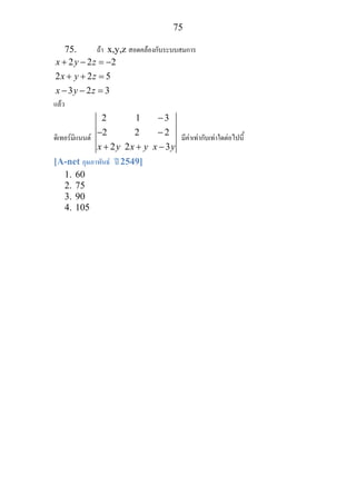 75
75. ถา x,y,z สอดคลองกับระบบสมการ
2 2 2
2 2 5
3 2 3
x y z
x y z
x y z
+ − = −
+ + =
− − =
แลว
ดิเทอรมิแนนต
2 1 3
2 2 2
2 2 3x y x y x y
−
− −
+ + −
มีคาเทากับเทาใดตอไปนี้
[A-net กุมภาพันธ ป 2549]
1. 60
2. 75
3. 90
4. 105
 