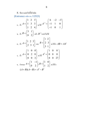 8
8. ขอความตอไปนี้ขอใดผิด
[Entrance คณิต กข. ป 2523]
ก. ถา
1 2 3
1 3 3
1 2 4
A
⎛ ⎞
⎜ ⎟
= ⎜ ⎟
⎜ ⎟
⎝ ⎠
จะได
1
6 2 3
1 1 0
1 0 1
A−
− −⎛ ⎞
⎜ ⎟
= −⎜ ⎟
⎜ ⎟−⎝ ⎠
ข. ถา
3 1
6 2
B
⎛ ⎞
= ⎜ ⎟
⎝ ⎠
แลว 1
B−
หาคาไมได
ค. ถา
1 2 3
2 3 1
A
⎡ ⎤
= ⎢ ⎥
⎣ ⎦
และ
1 2
2 3
3 1
B
⎡ ⎤
⎢ ⎥= ⎢ ⎥
⎢ ⎥⎣ ⎦
จะไดวา t
AB AA=
ง. ถา
1 0 0
0 2 0
0 0 3
A
⎛ ⎞
⎜ ⎟
= ⎜ ⎟
⎜ ⎟
⎝ ⎠
จะได
3
1 0 0
0 8 0
0 0 27
A
⎛ ⎞
⎜ ⎟
= ⎜ ⎟
⎜ ⎟
⎝ ⎠
จ. กําหนด
1 1 1 0
,
0 2 1 2
A B
−⎛ ⎞ ⎛ ⎞
= =⎜ ⎟ ⎜ ⎟
⎝ ⎠ ⎝ ⎠
จะไดวา
2 2
( )( )A B A B A B+ − = −
 