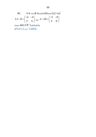 88
88. ให A และ B เปนเมตริกซที่มีขนาด 2x2 โดยที่
4 4
2
5 6
A B
− −⎛ ⎞
− = ⎜ ⎟
⎝ ⎠
และ
5 8
2
4 0
A B
− −⎛ ⎞
− = ⎜ ⎟
⎝ ⎠
คาของ
4 1
det( )A B−
เทากับเทาใด
[PAT1 มีนาคม ป 2553]
 