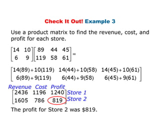 Check It Out! Example 3

Use a product matrix to find the revenue, cost, and
profit for each store.




Revenue Cost Profit
                      Store 1
                      Store 2
The profit for Store 2 was $819.
 