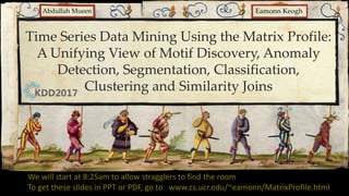 Time Series Data Mining Using the Matrix Profile:
A Unifying View of Motif Discovery, Anomaly
Detection, Segmentation, Classification,
Clustering and Similarity Joins
Eamonn Keogh
Abdullah Mueen
We will start at 8:25am to allow stragglers to find the room
To get these slides in PPT or PDF, go to www.cs.ucr.edu/~eamonn/MatrixProfile.html
 