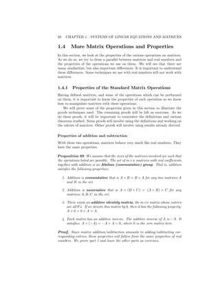 28 CHAPTER 1. SYSTEMS OF LINEAR EQUATIONS AND MATRICES
1.4 More Matrix Operations and Properties
In this section, we look at the properties of the various operations on matrices.
As we do so, we try to draw a parallel between matrices and real numbers and
the properties of the operations we use on them. We will see that there are
many similarities, but also important di¤erences. It is important to understand
these di¤erences. Some techniques we use with real numbers will not work with
matrices.
1.4.1 Properties of the Standard Matrix Operations
Having de…ned matrices, and some of the operations which can be performed
on them, it is important to know the properties of each operation so we know
how to manipulate matrices with these operations.
We will prove some of the properties given in this section to illustrate the
proofs techniques used. The remaining proofs will be left as exercises. As we
do these proofs, it will be important to remember the de…nitions and various
theorems studied. Some proofs will involve using the de…nitions and working on
the entries of matrices. Other proofs will involve using results already derived.
Properties of addition and subtraction
With these two operations, matrices behave very much like real numbers. They
have the same properties.
Proposition 69 We assume that the sizes of the matrices involved are such that
the operations listed are possible. The set of m n matrices with real coe¢ cients
together with addition is an Abelian (commutative) group. That is, addition
satis…es the following properties:
1. Addition is commutative that is A + B = B + A for any two matrices A
and B in the set.
2. Addition is associative that is A + (B + C) = (A + B) + C for any
matrices A; B; C in the set.
3. There exists an additive identity matrix, the m n matrix whose entries
are all 00
s. If we denote this matrix by 0, then it has the following property:
A + 0 = 0 + A = A.
4. Each matrix has an additive inverse. The additive inverse of A is A. It
satis…es: A + ( A) = A + A = 0, where 0 is the zero matrix here.
Proof. Since matrix addition/subtraction amounts to adding/subtracting cor-
responding entries, these properties will follow from the same properties of real
numbers. We prove part 1 and leave the other parts as exercises.
 