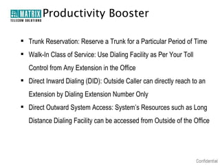 Productivity Booster
 Trunk Reservation: Reserve a Trunk for a Particular Period of Time
 Walk-In Class of Service: Use Dialing Facility as Per Your Toll
Control from Any Extension in the Office
 Direct Inward Dialing (DID): Outside Caller can directly reach to an
Extension by Dialing Extension Number Only
 Direct Outward System Access: System’s Resources such as Long
Distance Dialing Facility can be accessed from Outside of the Office

 