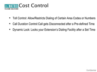 Cost Control
 Toll Control: Allow/Restricts Dialing of Certain Area Codes or Numbers
 Call Duration Control:Call gets Disconnected after a Pre-defined Time
 Dynamic Lock: Locks your Extension’s Dialing Facility after a Set Time

 