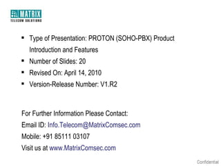  Type of Presentation: PROTON (SOHO-PBX) Product
Introduction and Features
 Number of Slides: 20
 Revised On: April 14, 2010
 Version-Release Number: V1.R2

For Further Information Please Contact:
Email ID: Info.Telecom@MatrixComsec.com
Mobile: +91 85111 03107
Visit us at www.MatrixComsec.com

 