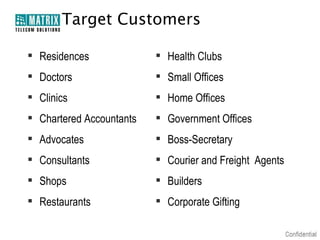 Target Customers
 Residences

 Health Clubs

 Doctors

 Small Offices

 Clinics

 Home Offices

 Chartered Accountants

 Government Offices

 Advocates

 Boss-Secretary

 Consultants

 Courier and Freight Agents

 Shops

 Builders

 Restaurants

 Corporate Gifting

 
