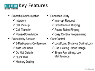 Key Features
 Enhanced Utility
 Smooth Communication
 Intercom
 Interrupt Request
 Call Pick-up
 Simultaneous Ringing
 Call Transfer
 Round Robin Ringing
 Power-Down Mode
 Easy On-Site Programming
 Cost Control
 Productivity Booster
 3-Participants Conference
 Local/Long Distance Dialing Lock
 Auto Call Back
 Use Existing Phone Range
 Do Not Disturb
 Single Pair Wiring, Low
Maintenance
 Quick Dial
 Memory Dialing

 