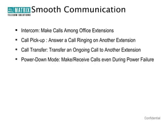 Smooth Communication
 Intercom: Make Calls Among Office Extensions
 Call Pick-up : Answer a Call Ringing on Another Extension
 Call Transfer: Transfer an Ongoing Call to Another Extension
 Power-Down Mode: Make/Receive Calls even During Power Failure

 