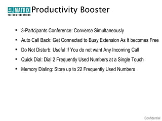 Productivity Booster
 3-Partcipants Conference: Converse Simultaneously
 Auto Call Back: Get Connected to Busy Extension As It becomes Free
 Do Not Disturb: Useful If You do not want Any Incoming Call
 Quick Dial: Dial 2 Frequently Used Numbers at a Single Touch
 Memory Dialing: Store up to 22 Frequently Used Numbers

 