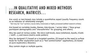 GENERAL FEATURES
Matrices do not have to be symmetrical in terms of the labels on Column A1 and Row
1A (in the next diagram)
The numbers of entities (column and row headers) in the rows and columns do not
have to match; they do not have to pair either (but may depending on the type of
matrix)
 Data may be incomplete, and matrices still have informational value (they are robust even in the
condition of missing data)
Tables tend to be more structured, with unique records on each row (running
horizontally) and variables at the top of each column (running vertically)
Matrices may be automatically extracted (by computer); they may be manually
created
10
 