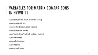 MATRIX INDICATORS
(DEFINED ROW AND COLUMN LABELS/HEADERS)
Variables may be…
 Of a similar kind or type (in the matrix): all nodes / case nodes (individuals to individuals, or
organizations to organizations) / codes; all interviews (in various groupings); all (cross-referenced)
responses to questions, etc.
 Of mixed kinds or types (across rows and columns, not within the cells): themes and research
documents; physical locations and interview subjects; themes (terms) and interviews; themes (concepts)
and categorical outcomes; individuals and organizations; time periods and themes; sources in NVivo
(sources, memos, codes, transcripts, interviews, and others)
In the data cells…
 Presence or non-presence of a relationship (1 or 0; a binary finding)
 Frequency of occurrence of relationship; “strength” of relationship (may be turned into a network
graph); intensity
 Contents of matrix variable overlap in text (content) format; coded text
12
 
