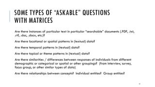 …IN QUALITATIVE AND MIXED METHODS
RESEARCH, MATRICES…
Are word- or text-based; may include a quantitative aspect (usually frequency counts
as an indicator of relationship strength)
 Text may be “raw” (primary source data; transcripts) or highly processed (edited research articles)
Are based on variables (nodes, themes, interviewee / survey taker / focus group
participant demographics and “characteristics” for grouping, and others)
May be used at various scales: the micro (cell-level), meso (relational, dyadic, triadic
/ motif…), and macro (matrix-scale pattern)
May be designed (1) based on a targeted question, (2) based on the need to surface
leads for further exploration (such as a “text summarization” application), (3) based
on pure exploratory discovery
May contain single or multiple queries
14
 