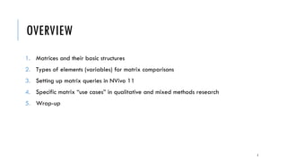 OVERVIEW
1. Matrices and their basic structures
2. Types of elements (variables) for matrix comparisons
3. Setting up matrix queries in NVivo 11
4. Specific matrix “use cases” in qualitative and mixed methods research
5. Wrap-up
2
 