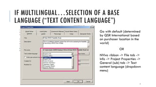 IF MULTILINGUAL…SELECTION OF A BASE
LANGUAGE (“TEXT CONTENT LANGUAGE”)
Go with default (determined
by QSR International based
on purchaser location in the
world)
OR
NVivo ribbon -> File tab ->
Info -> Project Properties ->
General (sub) tab -> Text
content language (dropdown
menu)
3
 