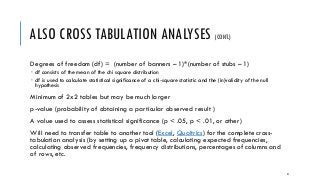 ALSO CROSS TABULATION ANALYSES (CONT.)
Degrees of freedom (df) = (number of banners – 1)*(number of stubs – 1)
 df consists of the mean of the chi square distribution
 df is used to calculate statistical significance of a chi-square statistic and the (in)validity of the null
hypothesis
Minimum of 2x2 tables but may be much larger
p-value (probability of obtaining a particular observed result )
A value used to assess statistical significance (p < .05, p < .01, or other)
Will need to transfer table to another tool (Excel, Qualtrics) for the complete cross-
tabulation analysis (by setting up a pivot table, calculating expected frequencies,
calculating observed frequencies, frequency distributions, percentages of columns and
of rows, etc.
47
 