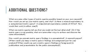 ADDITIONAL QUESTIONS?
What are some other types of matrix queries possible based on your own research?
How would you set up your matrix query, and why? (Is there a manual equivalency to
a computerized matrix query? A computerized equivalency outside of NVivo? How
would that work (in either case)?)
What can matrix queries tell you that you could not find out otherwise? (Or if the
matrix query is not possible, what are some other ways to surface and discover the
same information?)
How would you present matrix query findings in a presentation? A research paper?
[When would you keep a matrix query’s findings on background (just for your
analysis)? When would you put a matrix query’s findings on foreground (in
publications and presentations for the public consumption)?]
52
 