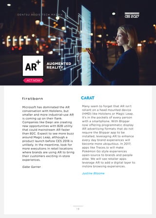 Microsoft has dominated the AR
conversation with Hololens, but
smaller and more industrial-use AR
is coming up on their flank.
Companies like Daqri are creating
new opportunities with B2B utility
that could mainstream AR faster
than B2C. Expect to see more buzz
around Magic Leap, although a
product launch before CES 2018 is
unlikely. In the meantime, look for
more executions in retail locations
where brands are using AR to bring
their customers exciting in-store
experiences.
Gabe Garner
Many seem to forget that AR isn’t
reliant on a head mounted device
(HMD) like Hololens or Magic Leap.
It’s in the pockets of every person
with a smartphone. With Blippar
now offering programmatic display
AR advertising formats that do not
require the Blippar app to be
installed, leveraging AR to enhance
every day brand experiences will
become more ubiquitous. In 2017,
apps like Traces.io will make
Pokémon Go style experiences
open-source to brands and people
alike. We will see retailer apps
leverage AR to add a digital layer to
instore browsing experiences.
Justine Bloome
1 0
AUGMENTED
REALITY
D E N T S U A E G I S T E C H M AT R I X
ACT NOW
 