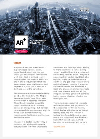 Augment Reality or Mixed Reality
superimposes objects, action,
controls and sound into the real
world you around you. When done
well, the effect is a mixed reality
composed of the physical world you
are in and a virtual world that has
awareness of your environment and
objects in it such that it feels as if
both are real at the same time.
The Microsoft Hololens is remarkably
good at this right now. The Magic
Leap promises to take things even
further when it becomes available.
Mixed Reality creates incredible
opportunities for entertainment,
education and gaming. But perhaps
most powerfully, can augment work in
fields such as manufacturing,
maintenance, healthcare, architecture
and construction.
Imagine if a doctor could overlay a
patient’s MRI while observing the
actual patient to better understand
an ailment – or leverage Mixed Reality
to more clearly see a tumor during
surgery and highlight the arteries and
nerves they need to avoid. Imagine if
a construction worker could look at a
building or the ground and see the
electrical and gas lines to easily avoid
potential issues. Imagine if a teacher
could float atoms and molecules in
front of a classroom and demonstrate
how they interact. And just for fun,
imagine a zombie game with zombies
hiding in your closet or chasing you
down your hall.
The technologies required to create
these experiences are very similar to
those required for Virtual Reality.
Mixed Reality will advance as Virtual
Reality does. We will see it in a
factory or a hospital before we can
buy it as a holiday gift for the kids –
but within a couple years, mind-
bending zombie games will be here.
Geoff Cubitt
1 1
AUGMENTED
REALITY
D E N T S U A E G I S T E C H M AT R I X
ACT NOW
 