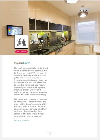 The rush to consolidate content and
home automation will continue into
2017 and beyond. OTT services will
continue to battle with traditional
cable and internet providers
(though consolidation of these two
businesses into one will continue)
to own the home and as a result,
own many of the rich data points
that help brands understand
preferences and behavior, allowing
brands to sell to them accordingly.
The home will continue to undergo
an explosion of entertainment and
smart utility transformations which
will be good for brands looking to
connect in a deeper way with their
customer. Assuming they have
access to the data that is being
generated by the homeowner.
Philip Gaughran
1 2
D E N T S U A E G I S T E C H M AT R I X
CONNECTED
HOMES
ACT NOW
 