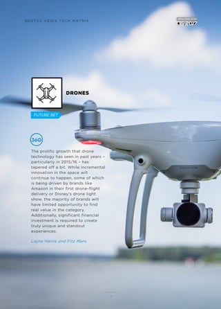 DRONES
The prolific growth that drone
technology has seen in past years –
particularly in 2015/16 – has
tapered off a bit. While incremental
innovation in the space will
continue to happen, some of which
is being driven by brands like
Amazon in their first drone-flight
delivery or Disney’s drone light
show, the majority of brands will
have limited opportunity to find
real value in the category.
Additionally, significant financial
investment is required to create
truly unique and standout
experiences.
Layne Harris and Fitz Maro
1 4
D E N T S U A E G I S T E C H M AT R I X
FUTURE BET
 